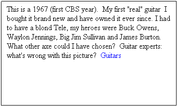 Text Box: This is a 1967 (first CBS year).  My first "real" guitar  I bought it brand new and have owned it ever since. I had to have a blond Tele, my heroes were Buck Owens, Waylon Jennings, Big Jim Sullivan and James Burton.  What other axe could I have chosen?  Guitar experts:  what's wrong with this picture?  Guitars
